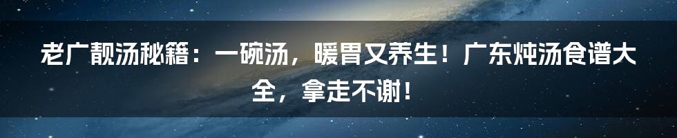 老广靓汤秘籍：一碗汤，暖胃又养生！广东炖汤食谱大全，拿走不谢！