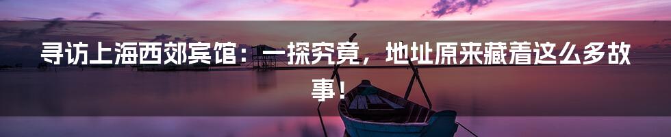 寻访上海西郊宾馆:一探究竟,地址原来藏着这么多故事!