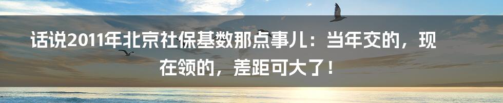 话说2011年北京社保基数那点事儿:当年交的,现在领的,差距可大了!