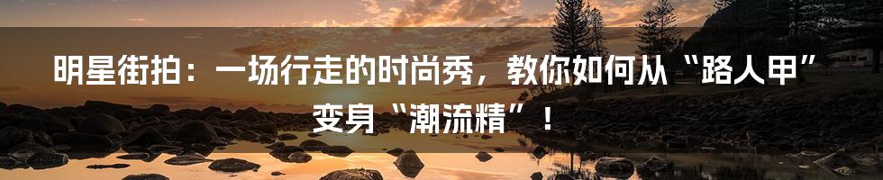 明星街拍：一场行走的时尚秀，教你如何从“路人甲”变身“潮流精”！