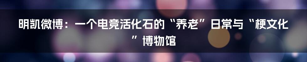 明凯微博：一个电竞活化石的“养老”日常与“梗文化”博物馆