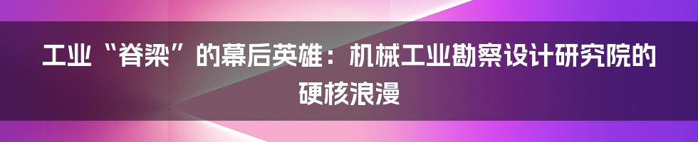 工业“脊梁”的幕后英雄：机械工业勘察设计研究院的硬核浪漫