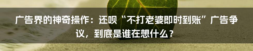 广告界的神奇操作：还呗“不打老婆即时到账”广告争议，到底是谁在想什么？