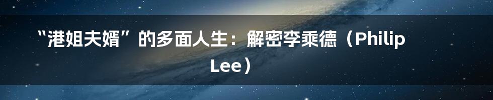 “港姐夫婿”的多面人生：解密李乘德（Philip Lee）