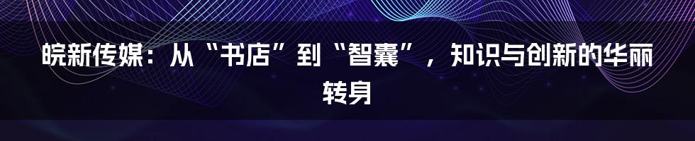 皖新传媒：从“书店”到“智囊”，知识与创新的华丽转身