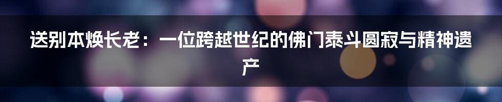 送别本焕长老:一位跨越世纪的佛门泰斗圆寂与精神遗产