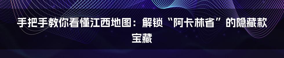 手把手教你看懂江西地图：解锁“阿卡林省”的隐藏款宝藏