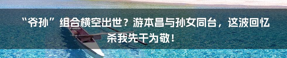“爷孙”组合横空出世?游本昌与孙女同台,这波回忆杀我先干为敬!