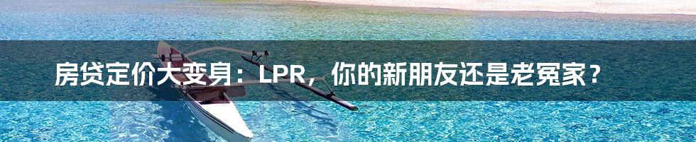 房贷定价大变身:LPR,你的新朋友还是老冤家?