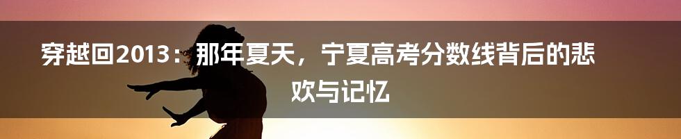 穿越回2013：那年夏天，宁夏高考分数线背后的悲欢与记忆