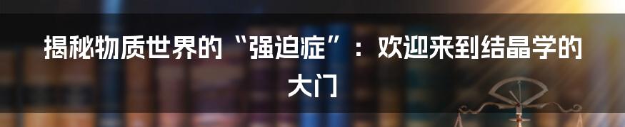 揭秘物质世界的“强迫症”：欢迎来到结晶学的大门