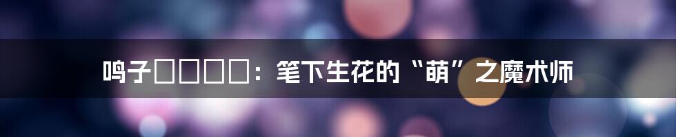 鸣子ハナハル：笔下生花的“萌”之魔术师
