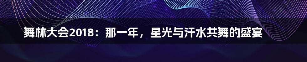 舞林大会2018:那一年,星光与汗水共舞的盛宴