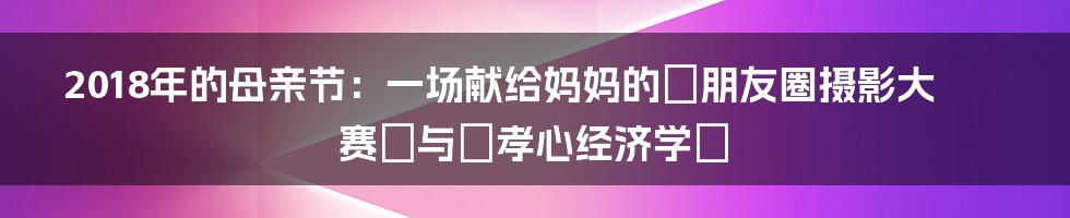 2018年的母亲节：一场献给妈妈的『朋友圈摄影大赛』与『孝心经济学』