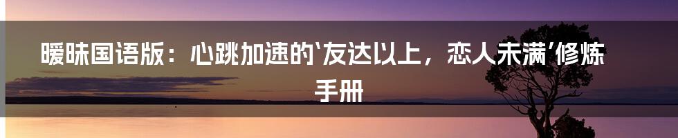 暧昧国语版：心跳加速的‘友达以上，恋人未满’修炼手册