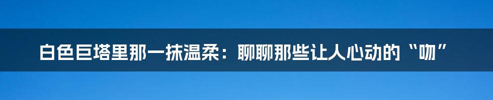 白色巨塔里那一抹温柔：聊聊那些让人心动的“吻”