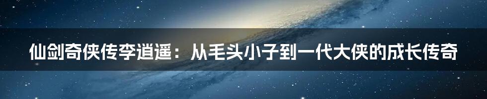 仙剑奇侠传李逍遥:从毛头小子到一代大侠的成长传奇