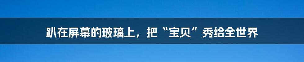 趴在屏幕的玻璃上,把“宝贝”秀给全世界