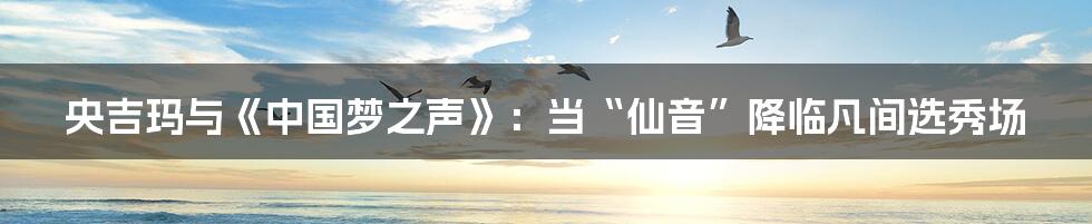 央吉玛与《中国梦之声》：当“仙音”降临凡间选秀场
