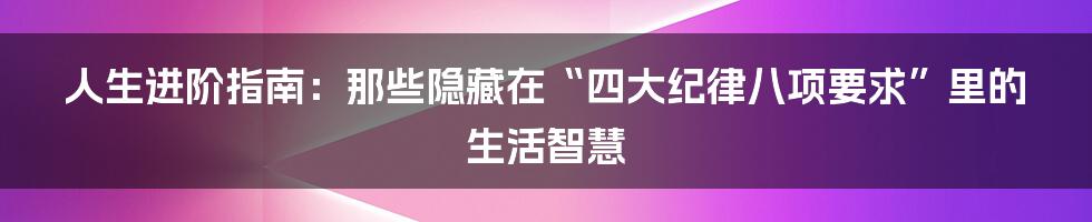 人生进阶指南:那些隐藏在“四大纪律八项要求”里的生活智慧