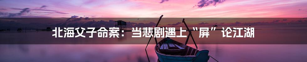 北海父子命案：当悲剧遇上“屏”论江湖