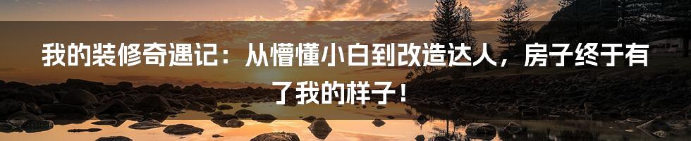 我的装修奇遇记:从懵懂小白到改造达人,房子终于有了我的样子!