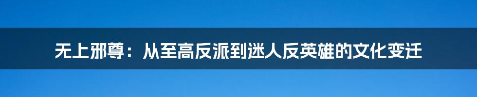 无上邪尊:从至高反派到迷人反英雄的文化变迁