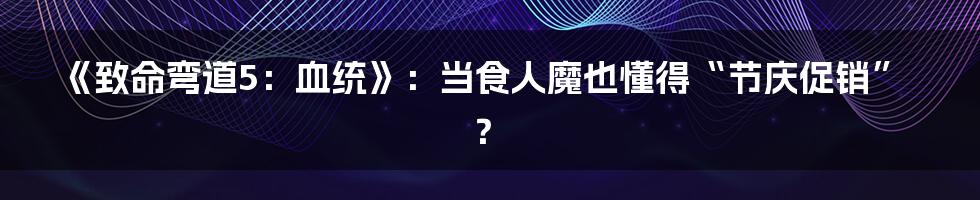 《致命弯道5：血统》：当食人魔也懂得“节庆促销”？