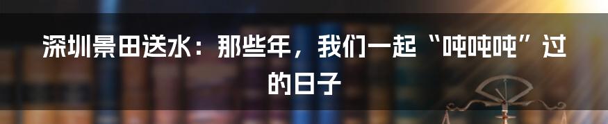 深圳景田送水:那些年,我们一起“吨吨吨”过的日子