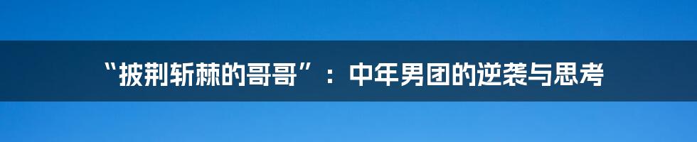 “披荆斩棘的哥哥”:中年男团的逆袭与思考