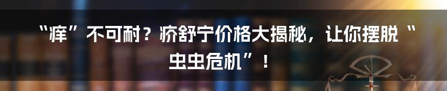 “痒”不可耐?疥舒宁价格大揭秘,让你摆脱“虫虫危机”!