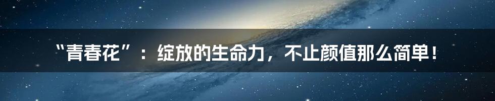 “青春花”：绽放的生命力，不止颜值那么简单！