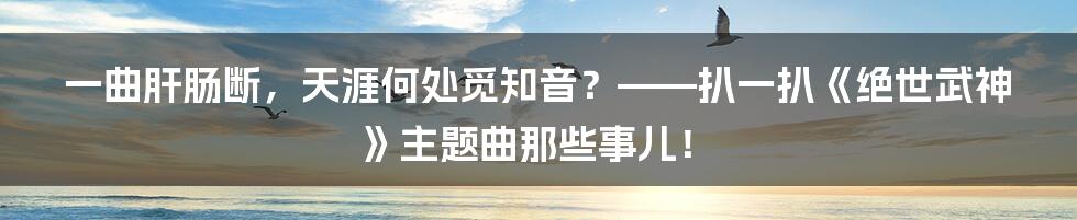 一曲肝肠断,天涯何处觅知音?——扒一扒《绝世武神》主题曲那些事儿!