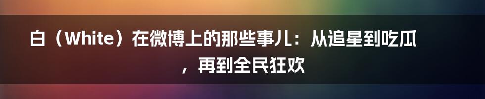 白（White）在微博上的那些事儿：从追星到吃瓜，再到全民狂欢