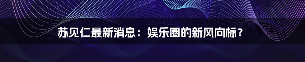 苏见仁最新消息：娱乐圈的新风向标？