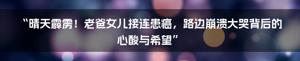 “晴天霹雳!老爸女儿接连患癌,路边崩溃大哭背后的心酸与希望”
