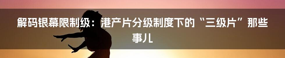 解码银幕限制级:港产片分级制度下的“三级片”那些事儿