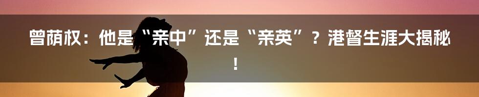 曾荫权:他是“亲中”还是“亲英”?港督生涯大揭秘!