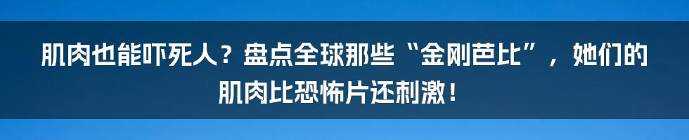 肌肉也能吓死人？盘点全球那些“金刚芭比”，她们的肌肉比恐怖片还刺激！