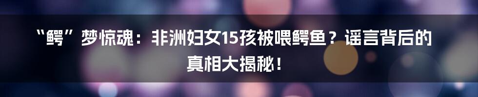 “鳄”梦惊魂：非洲妇女15孩被喂鳄鱼？谣言背后的真相大揭秘！