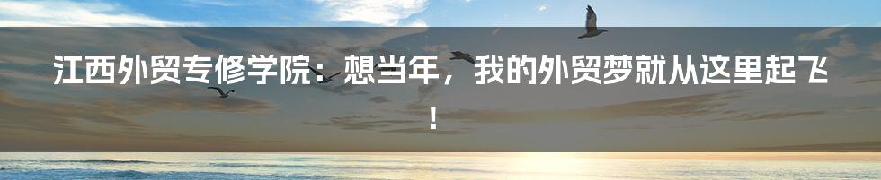 江西外贸专修学院:想当年,我的外贸梦就从这里起飞!