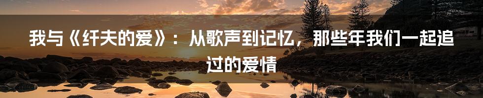 我与《纤夫的爱》:从歌声到记忆,那些年我们一起追过的爱情