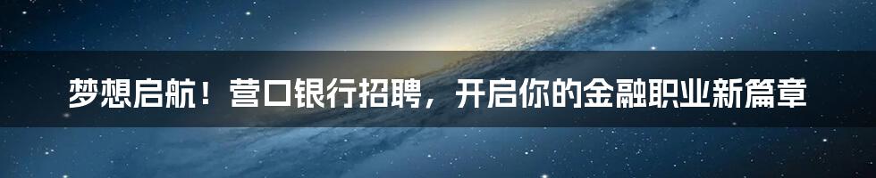 梦想启航！营口银行招聘，开启你的金融职业新篇章