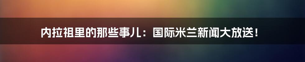 内拉祖里的那些事儿:国际米兰新闻大放送!