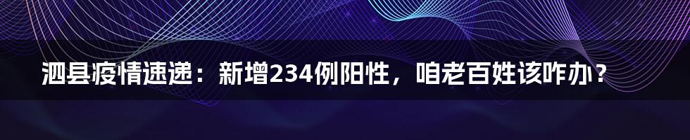 泗县疫情速递：新增234例阳性，咱老百姓该咋办？