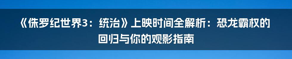 《侏罗纪世界3：统治》上映时间全解析：恐龙霸权的回归与你的观影指南