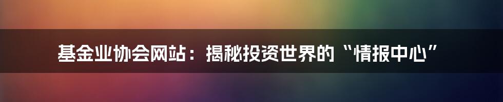 基金业协会网站：揭秘投资世界的“情报中心”