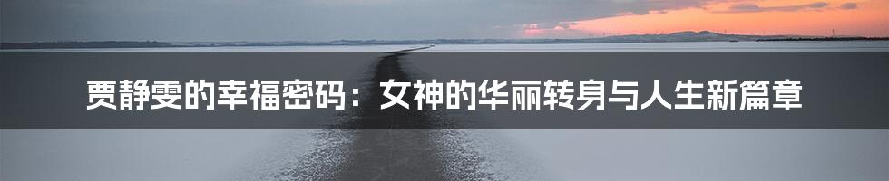 贾静雯的幸福密码:女神的华丽转身与人生新篇章