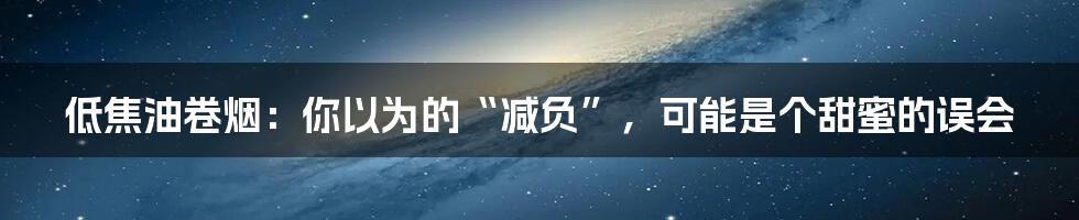 低焦油卷烟：你以为的“减负”，可能是个甜蜜的误会