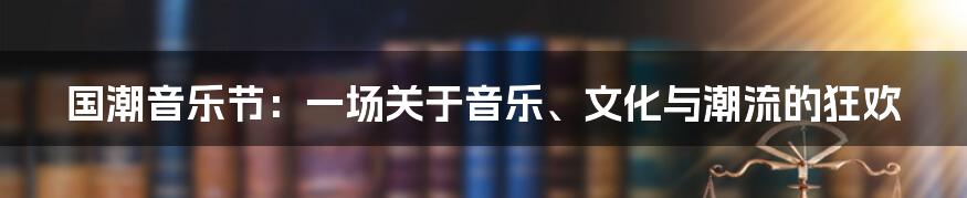 国潮音乐节:一场关于音乐、文化与潮流的狂欢